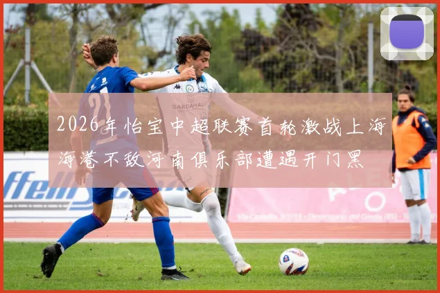 2026年怡宝中超联赛首轮激战上海海港不敌河南俱乐部遭遇开门黑