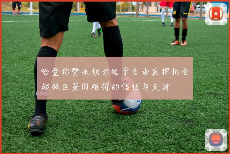 哈登称赞米切尔给予自由发挥机会超级巨星间难得的信任与支持