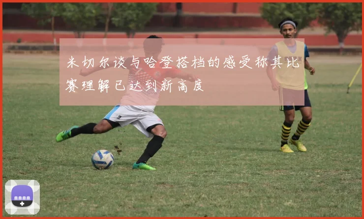 米切尔谈与哈登搭档的感受称其比赛理解已达到新高度