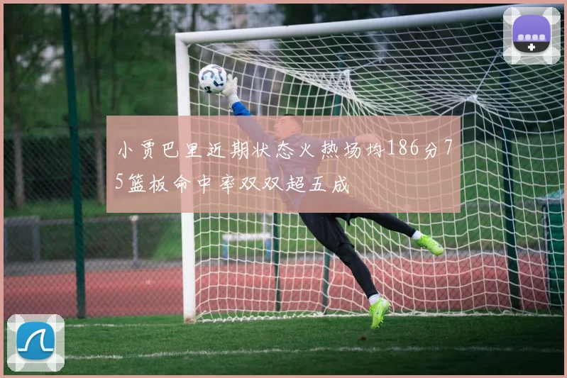 小贾巴里近期状态火热场均186分75篮板命中率双双超五成