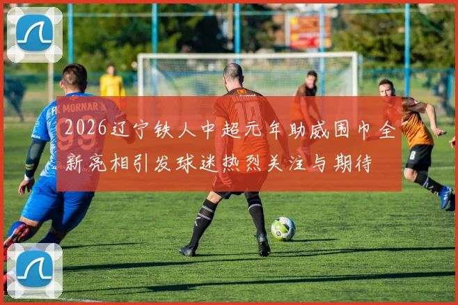 2026辽宁铁人中超元年助威围巾全新亮相引发球迷热烈关注与期待