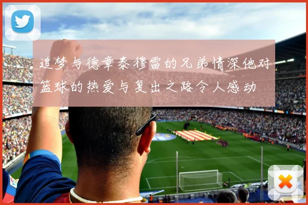 追梦与德章泰穆雷的兄弟情深他对篮球的热爱与复出之路令人感动