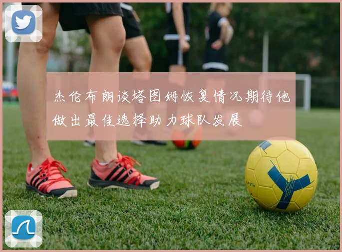 杰伦布朗谈塔图姆恢复情况期待他做出最佳选择助力球队发展