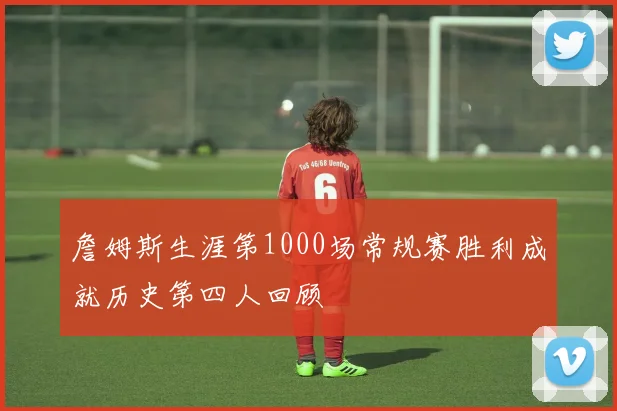 詹姆斯生涯第1000场常规赛胜利成就历史第四人回顾