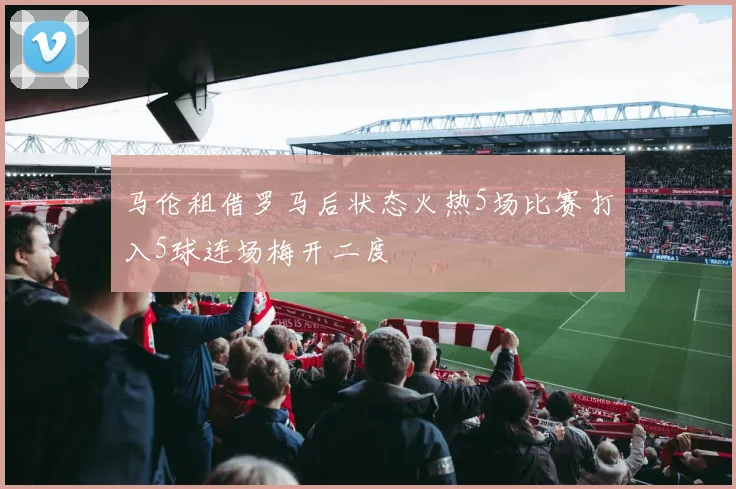 马伦租借罗马后状态火热5场比赛打入5球连场梅开二度