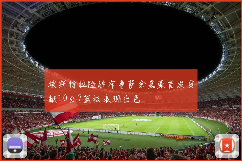 埃斯特拉险胜布鲁萨余嘉豪首发贡献10分7篮板表现出色