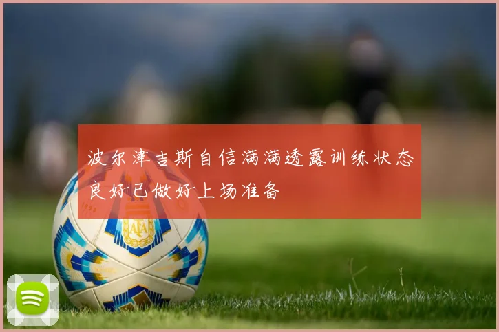 波尔津吉斯自信满满透露训练状态良好已做好上场准备