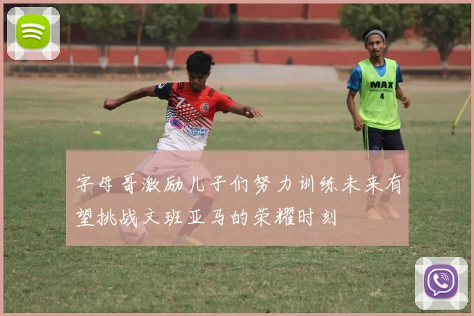 字母哥激励儿子们努力训练未来有望挑战文班亚马的荣耀时刻