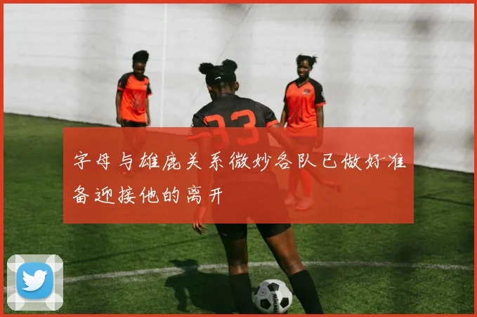 字母与雄鹿关系微妙各队已做好准备迎接他的离开