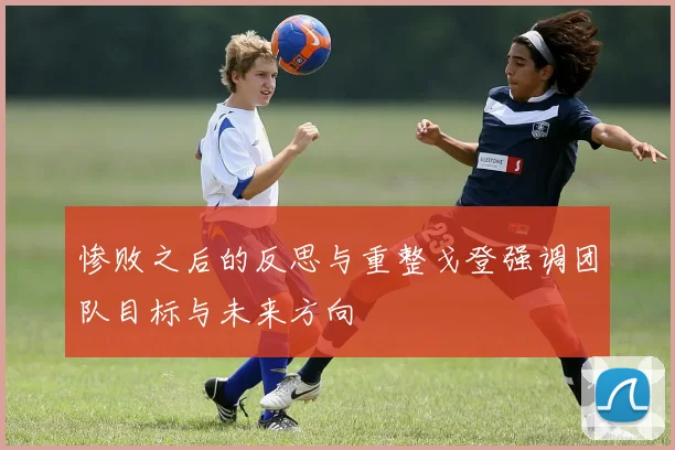 惨败之后的反思与重整戈登强调团队目标与未来方向