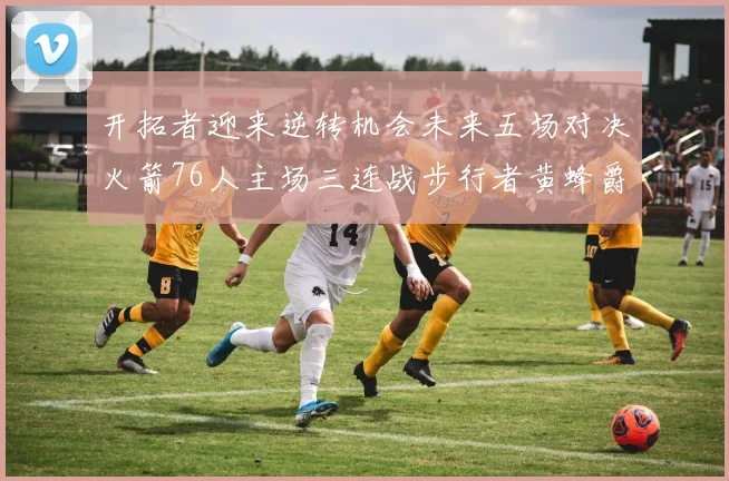 开拓者迎来逆转机会未来五场对决火箭76人主场三连战步行者黄蜂爵士