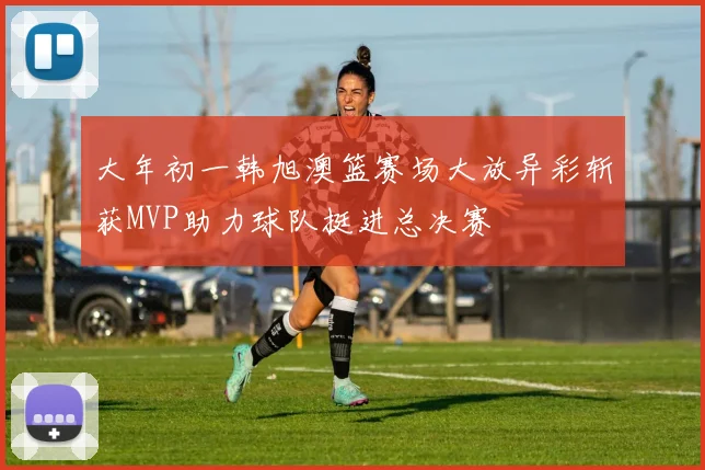 大年初一韩旭澳篮赛场大放异彩斩获MVP助力球队挺进总决赛