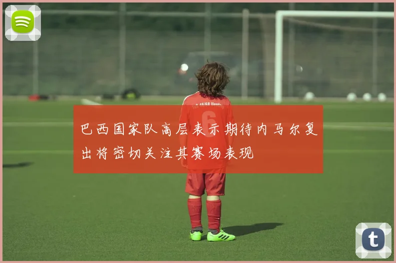 巴西国家队高层表示期待内马尔复出将密切关注其赛场表现