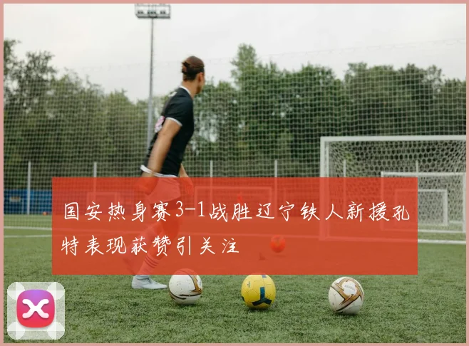 国安热身赛3-1战胜辽宁铁人新援孔特表现获赞引关注