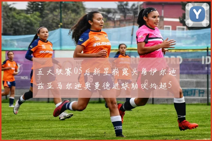 五大联赛05后新星崭露头角伊尔迪兹亚马尔迪奥曼德进球助攻均超5