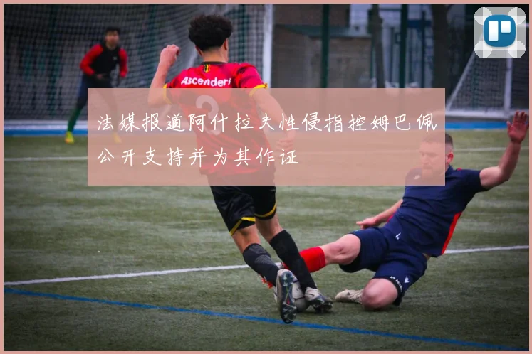 法媒报道阿什拉夫性侵指控姆巴佩公开支持并为其作证
