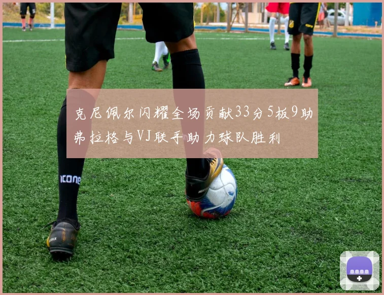 克尼佩尔闪耀全场贡献33分5板9助弗拉格与VJ联手助力球队胜利