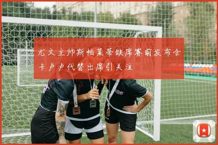 尤文主帅斯帕莱蒂缺席赛前发布会卡卢卢代替出席引关注