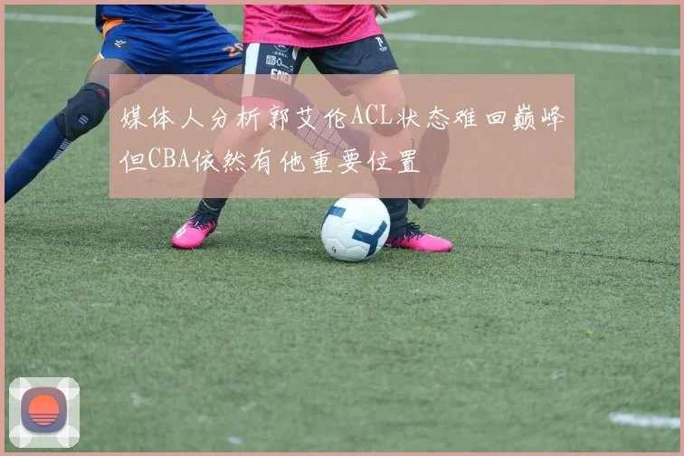 媒体人分析郭艾伦ACL状态难回巅峰但CBA依然有他重要位置