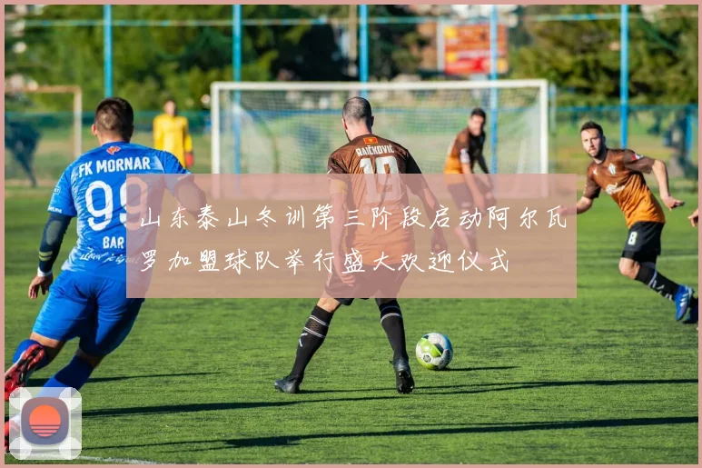 山东泰山冬训第三阶段启动阿尔瓦罗加盟球队举行盛大欢迎仪式