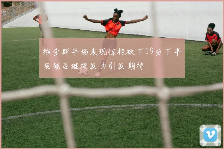 维金斯半场表现惊艳砍下19分下半场能否继续发力引发期待