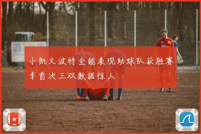 小凯文波特全能表现助球队获胜赛季首次三双数据惊人