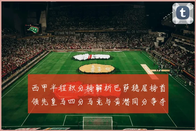 西甲半程积分榜解析巴萨稳居榜首领先皇马四分马竞与黄潜同分争夺激烈