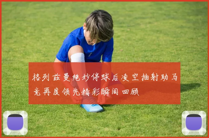 格列兹曼绝妙停球后凌空抽射助马竞再度领先精彩瞬间回顾