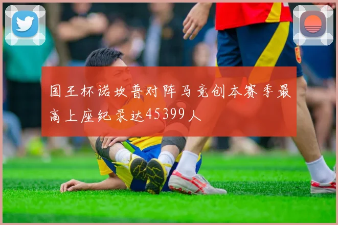 国王杯诺坎普对阵马竞创本赛季最高上座纪录达45399人