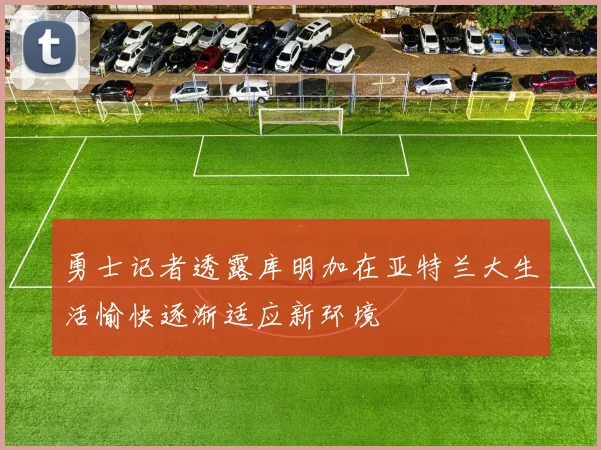 勇士记者透露库明加在亚特兰大生活愉快逐渐适应新环境