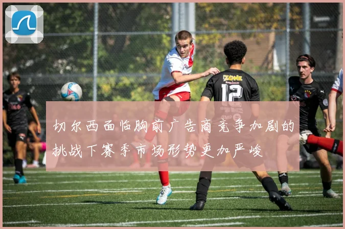 切尔西面临胸前广告商竞争加剧的挑战下赛季市场形势更加严峻