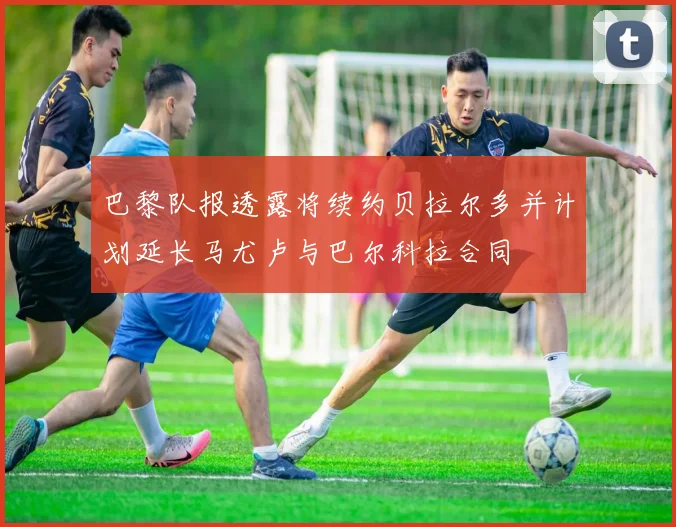 巴黎队报透露将续约贝拉尔多并计划延长马尤卢与巴尔科拉合同