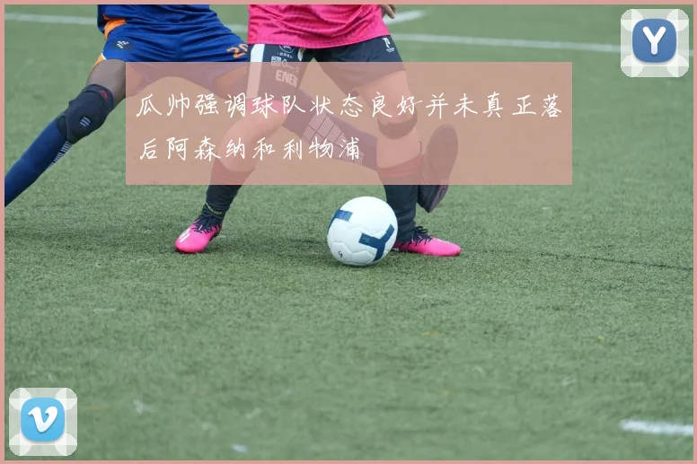 瓜帅强调球队状态良好并未真正落后阿森纳和利物浦